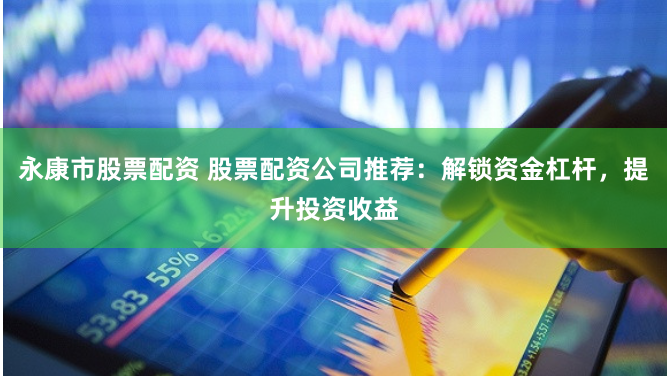 永康市股票配资 股票配资公司推荐：解锁资金杠杆，提升投资收益