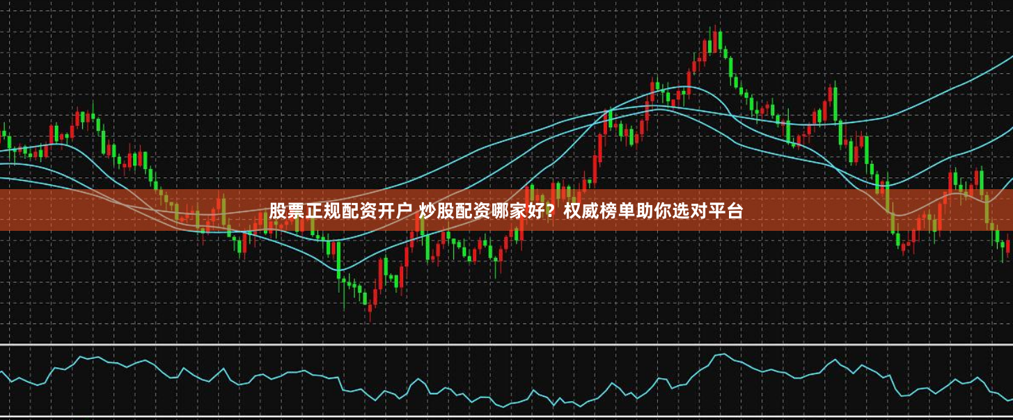 股票正规配资开户 炒股配资哪家好？权威榜单助你选对平台