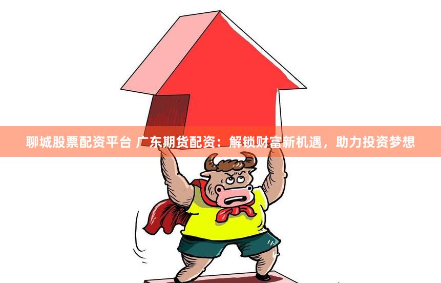 聊城股票配资平台 广东期货配资：解锁财富新机遇，助力投资梦想