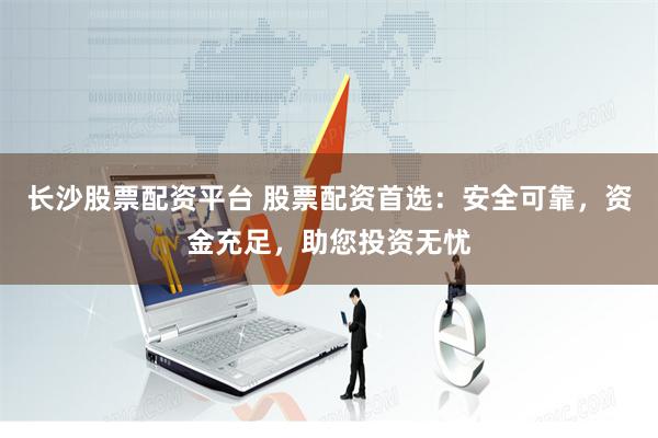 长沙股票配资平台 股票配资首选：安全可靠，资金充足，助您投资无忧