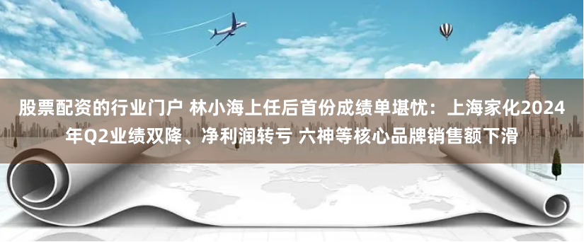 股票配资的行业门户 林小海上任后首份成绩单堪忧：上海家化2024年Q2业绩双降、净利润转亏 六神等核心品牌销售额下滑