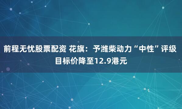 前程无忧股票配资 花旗：予潍柴动力“中性”评级 目标价降至12.9港元