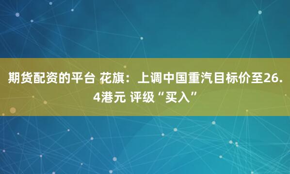 期货配资的平台 花旗：上调中国重汽目标价至26.4港元 评级“买入”