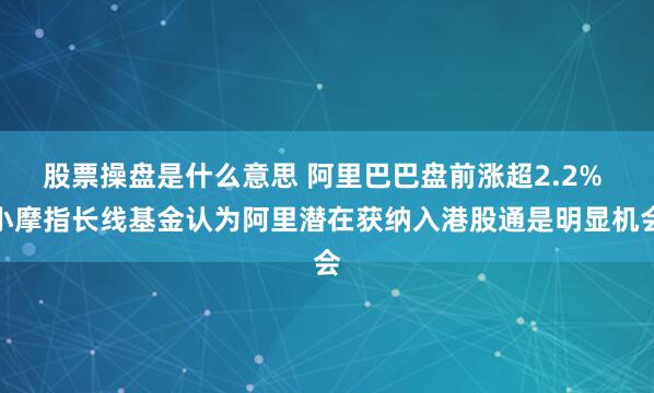 股票操盘是什么意思 阿里巴巴盘前涨超2.2% 小摩指长线基金认为阿里潜在获纳入港股通是明显机会
