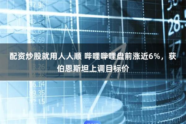 配资炒股就用人人顺 哔哩哔哩盘前涨近6%，获伯恩斯坦上调目标价