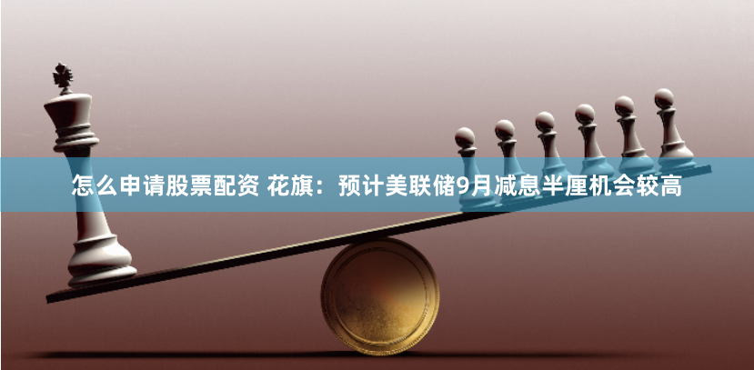 怎么申请股票配资 花旗：预计美联储9月减息半厘机会较高