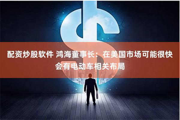 配资炒股软件 鸿海董事长：在美国市场可能很快会有电动车相关布局