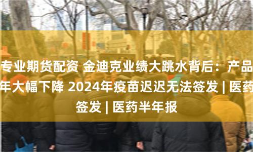 专业期货配资 金迪克业绩大跳水背后：产品销量连年大幅下降 2024年疫苗迟迟无法签发 | 医药半年报