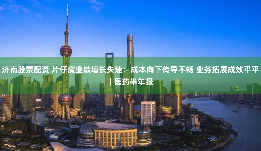 济南股票配资 片仔癀业绩增长失速：成本向下传导不畅 业务拓展成效平平 | 医药半年报
