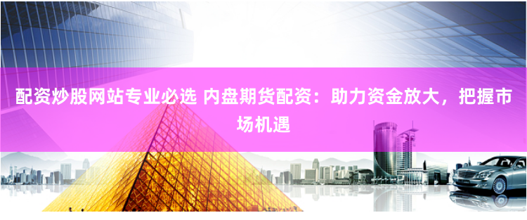 配资炒股网站专业必选 内盘期货配资：助力资金放大，把握市场机遇