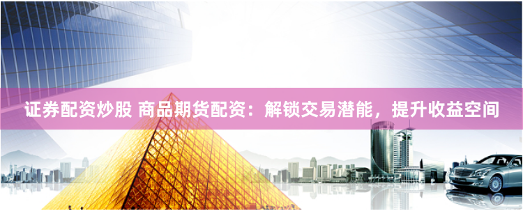 证券配资炒股 商品期货配资：解锁交易潜能，提升收益空间