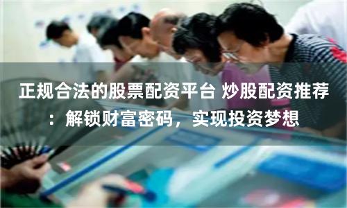 正规合法的股票配资平台 炒股配资推荐：解锁财富密码，实现投资梦想