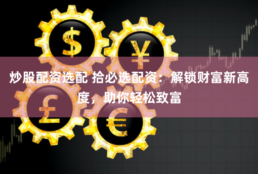 炒股配资选配 拾必选配资：解锁财富新高度，助你轻松致富