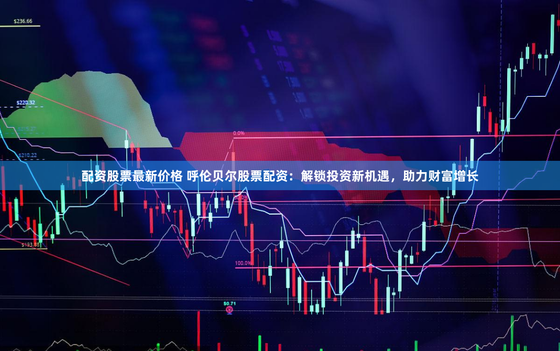 配资股票最新价格 呼伦贝尔股票配资：解锁投资新机遇，助力财富增长