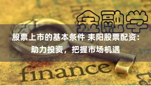 股票上市的基本条件 耒阳股票配资：助力投资，把握市场机遇