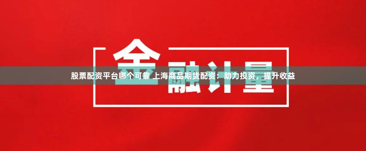 股票配资平台哪个可靠 上海商品期货配资：助力投资，提升收益
