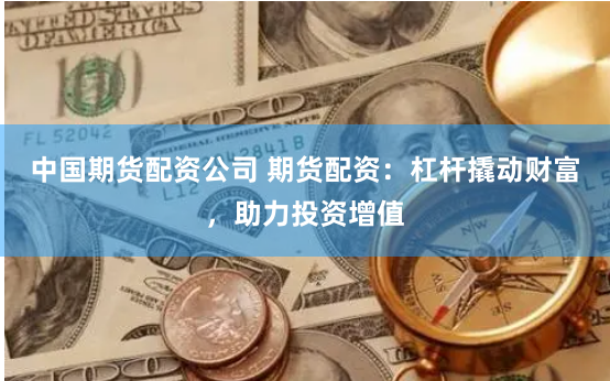 中国期货配资公司 期货配资：杠杆撬动财富，助力投资增值