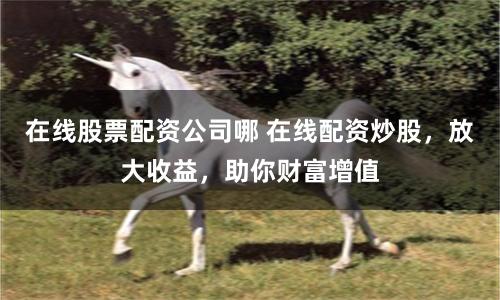 在线股票配资公司哪 在线配资炒股，放大收益，助你财富增值