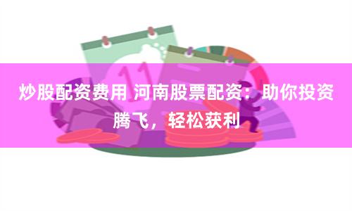 炒股配资费用 河南股票配资：助你投资腾飞，轻松获利