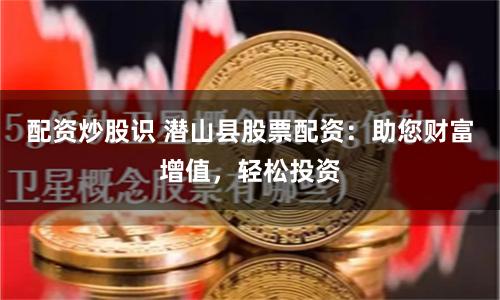 配资炒股识 潜山县股票配资：助您财富增值，轻松投资